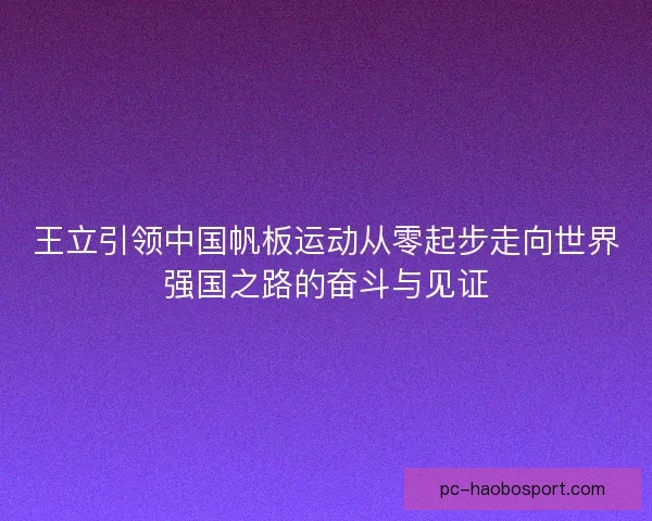 王立引领中国帆板运动从零起步走向世界强国之路的奋斗与见证