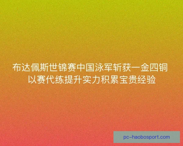 布达佩斯世锦赛中国泳军斩获一金四铜 以赛代练提升实力积累宝贵经验