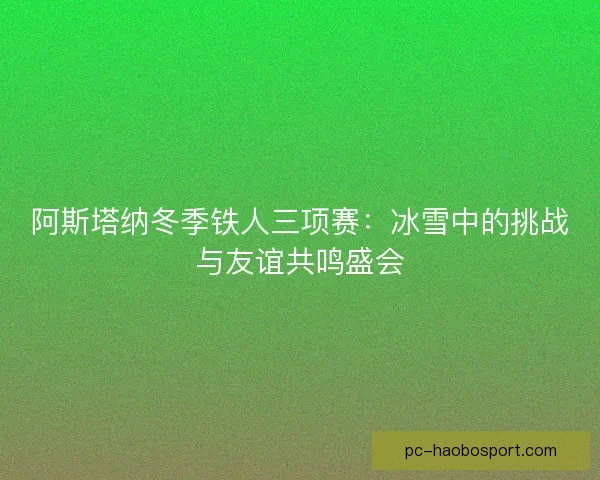 阿斯塔纳冬季铁人三项赛：冰雪中的挑战与友谊共鸣盛会