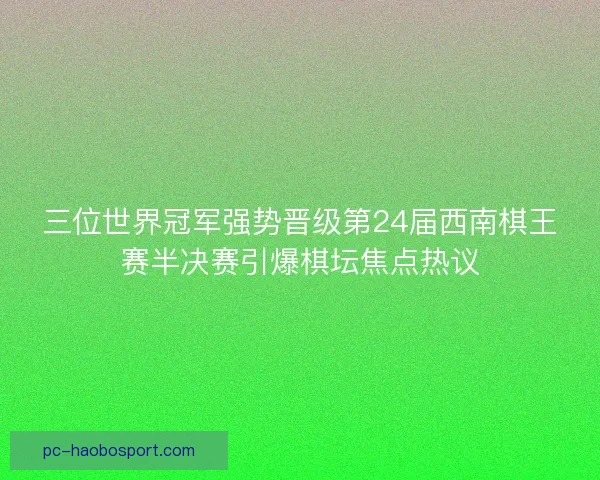 三位世界冠军强势晋级第24届西南棋王赛半决赛引爆棋坛焦点热议