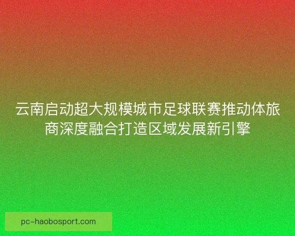 云南启动超大规模城市足球联赛推动体旅商深度融合打造区域发展新引擎
